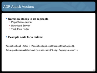 ADF Attack Vectors
 Common places to do redirects
• PagePhaseListener
• Download Servlet
• Task Flow router
 Example code for a redirect:
FacesContext fctx = FacesContext.getCurrentInstance();
fctx.getExternalContext().redirect("http://google.com");
33
 