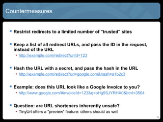 Countermeasures
 Restrict redirects to a limited number of "trusted" sites
 Keep a list of all redirect URLs, and pass the ID in the request,
instead of the URL
• http://example.com/redirect?urlId=123
 Hash the URL with a secret, and pass the hash in the URL
• http://example.com/redirect?url=google.com&hash=a1b2c3
 Example: does this URL look like a Google Invoice to you?
• http://www.google.com/#invoiceId=123&q=oHg5SJYRHA0&btnI=3564
 Question: are URL shorteners inherently unsafe?
• TinyUrl offers a "preview" feature: others should as well
34
 