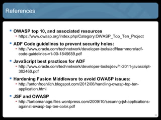 References
 OWASP top 10, and associated resources
• https://www.owasp.org/index.php/Category:OWASP_Top_Ten_Project
 ADF Code guidelines to prevent security holes:
• http://www.oracle.com/technetwork/developer-tools/adf/learnmore/adf-
code-guidelines-v1-00-1845659.pdf
 JavaScript best practices for ADF
• http://www.oracle.com/technetwork/developer-tools/jdev/1-2011-javascript-
302460.pdf
 Hardening Fusion Middleware to avoid OWASP issues:
• http://antonfroehlich.blogspot.com/2012/06/handling-owasp-top-ten-
application.html
 JSF and OWASP
• http://turbomanage.files.wordpress.com/2009/10/securing-jsf-applications-
against-owasp-top-ten-color.pdf
35
 