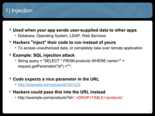 1) Injection
 Used when your app sends user-supplied data to other apps
• Database, Operating System, LDAP, Web Services
 Hackers "inject" their code to run instead of yours
• To access unauthorized data, or completely take over remote application
 Example: SQL injection attack
• String query = "SELECT * FROM products WHERE name='" +
request.getParameter("id") +"'";
 Code expects a nice parameter in the URL
• http://example.com/products?id=123
 Hackers could pass this into the URL instead
• http://example.com/products?id=';+DROP+TABLE+'products';
5
 