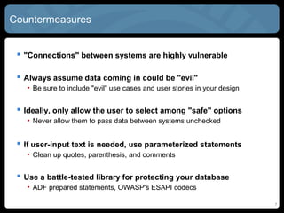 Countermeasures
 "Connections" between systems are highly vulnerable
 Always assume data coming in could be "evil"
• Be sure to include "evil" use cases and user stories in your design
 Ideally, only allow the user to select among "safe" options
• Never allow them to pass data between systems unchecked
 If user-input text is needed, use parameterized statements
• Clean up quotes, parenthesis, and comments
 Use a battle-tested library for protecting your database
• ADF prepared statements, OWASP's ESAPI codecs
7
 