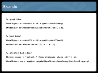 Example
// good idea
ViewObject studentVO = this.getStudentView();
studentVO.setNamedWhereClauseParam("id", id);
// bad idea!
ViewObject studentVO = this.getStudentView();
studentVO.setWhereClause("id = " + id);
// another bad idea!
String query = "select * from students where id=" + id;
ViewObject vo = appMod.createViewObjectFromQueryStmt(null,query);
8
 