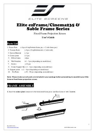 Elite ezFrame/Cinema235 &
Sable Frame Series
Fixed Frame Projection Screen
User’s Guide

Parts List
1. Frame Parts

x 6 pcs (4 top/bottom frame pcs. + 2 side frame pcs)

2. Tension Rods

x 6 pcs (4 top/bottomrods + 2 side rods)

3. Screen Material

x 1 pc

4. Center joints
5. Elbow Joints

x 2 pcs
x4pcs

6. Wall brackets

x2 – 3 pcs (depending on model/size)

7. Screws

x 16 pcs

8.

Center Support Bar x 1 – 2 pcs (depending on model/size)

9. Support joiner x 2 – 4 pcs (depending on model/size)
10. Fix Plates
x 30 – 90 pcs (depending on model/size)

Note: Please make sure all parts are included in your package before proceeding to assemble your Elite
Screens fixed frame projection screen.

FRAME ASSEMBLY
1. Insert the center joint connector to the horizontal frame piece and then fasten it with 2 screws.

1
Rev.091912-JA
www.elitescreens.com

info@elitescreens.com

 