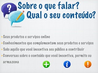 Sobre o que falar?
           Qual o seu conteúdo?

Seus produtos e serviços online
Conhecimentos que complementam seus produtos e serviços
Tudo aquilo que você incentiva seu público a contribuir
Conversas sobre o conteúdo que você incentiva, permite ou
armazena
 