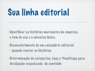 Sua linha editorial

Identiﬁcar as histórias marcantes da empresa,
o tom de voz e o universo léxico.

Desenvolvimento de um calendário editorial
- quando contar as histórias

Determinação de categorias, tags e #hashtags para
divulgação organizada do conteúdo
 