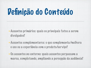 Deﬁnição do Conteúdo

Assuntos primários: quais os principais fatos a serem
divulgados?

Assuntos complementares: o que complementa/melhora
o uso ou a experiência com o produto/ser viço?

Os assuntos no entorno: quais assuntos perpassam a
marca, completando, ampliando a percepção da audiência?
 