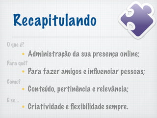 Recapitulando
O que é?
            Administração da sua presença online;
Para quê?
            Para fazer amigos e inﬂuenciar pessoas;
Como?
            Conteúdo, pertinência e relevância;
E se...
            Criatividade e ﬂexibilidade sempre.
 