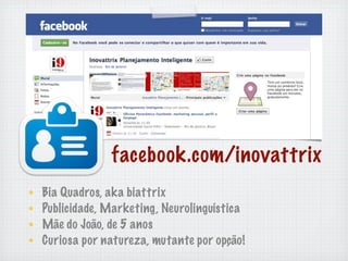 facebook.com/inovattrix
Bia Quadros, aka biattrix
Publicidade, Marketing, Neurolinguística
Mãe do João, de 5 anos
Curiosa por natureza, mutante por opção!
 