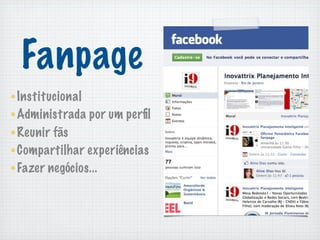Fanpage
Institucional
Administrada por um perﬁl
Reunir fãs
Compartilhar experiências
Fazer negócios...
 