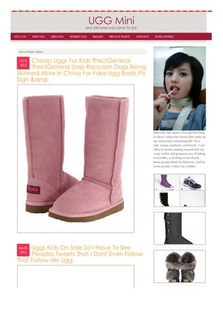 UGG Mini
                                          any pictures you love to joy
MINI UGG     KIDS UGG   MEN UGG   WOMEN UGG   IMAGES   PRIVACY POLICY   CONTACT    DCMA NOTICE



   You are here: Home


       Cheap Uggs For Kids TheLilGeneral
   Oct 9,
   2012
       TheLilGeneral Stop Raccoon Dogs Being
  Skinned Alive In China For Fake Ugg Boots Pls
  Sign &amp




                                                                                  Welcome! My name is Yen and this blog
                                                                                  is where I share the stories that make up
                                                                                  my awesomely exhausting life. I'm a
                                                                                  wife, mama, marketer, and foodie. I can
                                                                                  often be found running around with my
                                                                                  crazy hubby and gorgeous son, drinking
                                                                                  iced coffee, or lurking on Facebook.
                                                                                  Some people think I'm hilarious. And by
                                                                                  some people, I mean my toddler.




       Uggs Kids On Sale So I Have To See
   Sep 29,
    2012
       Peoples Tweets That I Dont Even Follow
  That Follow Me Ugg
 