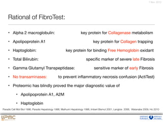 7 févr. 2012
Rational of FibroTest:
• Alpha 2 macroglobulin: key protein for Collagenase metabolism

• Apolipoprotein A1 key protein for Collagen trapping

• Haptoglobin: key protein for binding Free Hemoglobin oxidant

• Total Bilirubin: speciﬁc marker of severe late Fibrosis

• Gamma Glutamyl Transpeptidase: sensitive marker of early Fibrosis

• No transaminases: to prevent inﬂammatory necrosis confusion (ActiTest)

• Proteomic has blindly proved the major diagnostic value of

• Apolipoprotein A1, A2M

• Haptoglobin
Paradis Cell Mol Biol 1996, Paradis Hepatology 1996, Mathurin Hepatology 1996, Imbert Bismut 2001, Langlois 2006, Watanabe 2009, Ho 2010
 