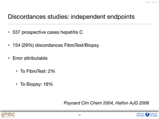 22
7 févr. 2012
Discordances studies: independent endpoints
• 537 prospective cases hepatitis C

• 154 (29%) discordances FibroTest/Biopsy

• Error attributable 

• To FibroTest: 2%

• To Biopsy: 18%
25
Poynard Clin Chem 2004, Halfon AJG 2006
 