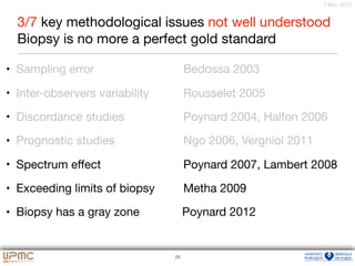 25
7 févr. 2012
• Sampling error 	 	 	 Bedossa 2003 

• Inter-observers variability 	 Rousselet 2005

• Discordance studies 	 	 Poynard 2004, Halfon 2006

• Prognostic studies 	 	 Ngo 2006, Vergniol 2011 

• Spectrum eﬀect 	 	 	 Poynard 2007, Lambert 2008

• Exceeding limits of biopsy 	 Metha 2009 

• Biopsy has a gray zone Poynard 2012
29
3/7 key methodological issues not well understood

Biopsy is no more a perfect gold standard
 