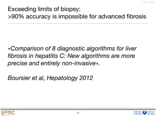 34
7 févr. 2012
Exceeding limits of biopsy: 

>90% accuracy is impossible for advanced ﬁbrosis
35
«Comparison of 8 diagnostic algorithms for liver
ﬁbrosis in hepatitis C: New algorithms are more
precise and entirely non-invasive».
Boursier et al, Hepatology 2012
 