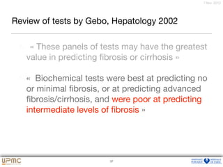 37
7 févr. 2012
Review of tests by Gebo, Hepatology 2002
« These panels of tests may have the greatest
value in predicting ﬁbrosis or cirrhosis »

«  Biochemical tests were best at predicting no
or minimal ﬁbrosis, or at predicting advanced
ﬁbrosis/cirrhosis, and were poor at predicting
intermediate levels of ﬁbrosis »
37
 