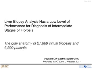 7 févr. 2012
Liver Biopsy Analysis Has a Low Level of
Performance for Diagnosis of Intermediate

Stages of Fibrosis

The gray anatomy of 27,869 virtual biopsies and
6,500 patients
Poynard Clin Gastro Hepatol 2012
Poynard, BMC 2005, J Hepatol 2011
 
