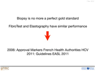7 févr. 2012
Biopsy is no more a perfect gold standard

FibroTest and Elastography have similar performance

2006: Approval Markers French Health Authorities HCV

2011: Guidelines EASL 2011
 