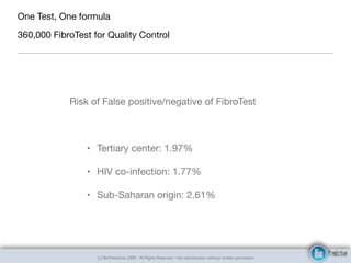 (c) BioPredictive 2008 - All Rights Reserved - No reproduction without written permission
One Test, One formula 

360,000 FibroTest for Quality Control
Risk of False positive/negative of FibroTest

• Tertiary center: 1.97%

• HIV co-infection: 1.77%

• Sub-Saharan origin: 2.61%
 