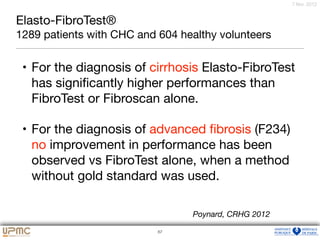 75
7 févr. 2012
Elasto-FibroTest®
1289 patients with CHC and 604 healthy volunteers
• For the diagnosis of cirrhosis Elasto-FibroTest
has signiﬁcantly higher performances than
FibroTest or Fibroscan alone. 

• For the diagnosis of advanced ﬁbrosis (F234)
no improvement in performance has been
observed vs FibroTest alone, when a method
without gold standard was used.
67
Poynard, CRHG 2012
 