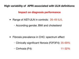 High variability of APRI associated with ULN definitions:
Impact on diagnosis performance
• Range of AST-ULN in controls: 26-49 IU/L

• According gender, BMI and cholesterol

• Fibrosis prevalence in CHC: spectrum effect

• Clinically significant fibrosis (F2F3F4): 35-69%

• Cirrhosis (F4): 11-32%
 