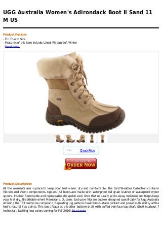 UGG Australia Women's Adirondack Boot II Sand 11
M US

Product Feature
q   Fit: True to Size
q   Features of this item include: Lined, Waterproof, Winter
q   Read more




                                                    Price :
                                                               Check Price




Product Description
All the elements are in place to keep your feet warm, dry and comfortable. The Cold Weather Collection contains
Vibram and eVent components. Uppers: All boots are made with waterproof full grain leather or waterproof nylon
uppers. Insoles: Removable and replaceable sheepskin sock liner that naturally wicks away moisture and helps keep
your feet dry. Breathable eVent Membrane. Outsole: Exclusive Vibram outsole designed specifically for Ugg Australia
utlilizing the TC1 wet/snow compound. Repeating lug pattern maximizes surface contact and provides flexibility at the
foot's natural flex points. This boot features a leather bottom shaft with cuffed twinface top shaft. Shaft is about 7
inches tall. Exciting new colors coming for Fall 2010! Read more
 