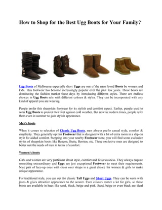 How to Shop for the Best Ugg Boots for Your Family?




Ugg Boots of Melbourne especially short Uggs are one of the most loved Boots by women and
kids. This footwear has become increasingly popular over the past few years. These boots are
dominating the fashion market these days by introducing different styles. There are endless
choices in Ugg Boots sale with different colours & styles. They can be incorporated with any
kind of apparel you are wearing.

People prefer this sheepskin footwear for its stylish and comfort aspect. Earlier, people used to
wear Ugg Boots to protect their feet against cold weather. But now in modern times, people refer
them even in summer to gain stylish appearance.

Men's boots

When it comes to selection of Classic Ugg Boots, men always prefer casual style, comfort &
simplicity. They generally opt for Footwear that is designed with a bit of extra room in a slip-on
style for added comfort. Stepping into your nearby Footwear store, you will find some exclusive
styles of sheepskin boots like Beacon, Butte, Berrien, etc. These exclusive ones are designed to
better suit the needs of men in terms of comfort.

Women's boots

Girls and women are very particular about style, comfort and luxuriousness. They always require
something extraordinary and Uggs are just exceptional Footwear to meet their requirements.
Nice pair of lace-up ones with cross over straps is a great choice for women & girls to make
unique appearance.

For traditional style, you can opt for classic Tall Uggs and Short Uggs. They can be worn with
jeans & gives attractive appearance to the wearer. Even colours matter a lot for girls, so these
boots are available in hues like sand, black, beige and pink. Sand, beige or even black are ideal
 