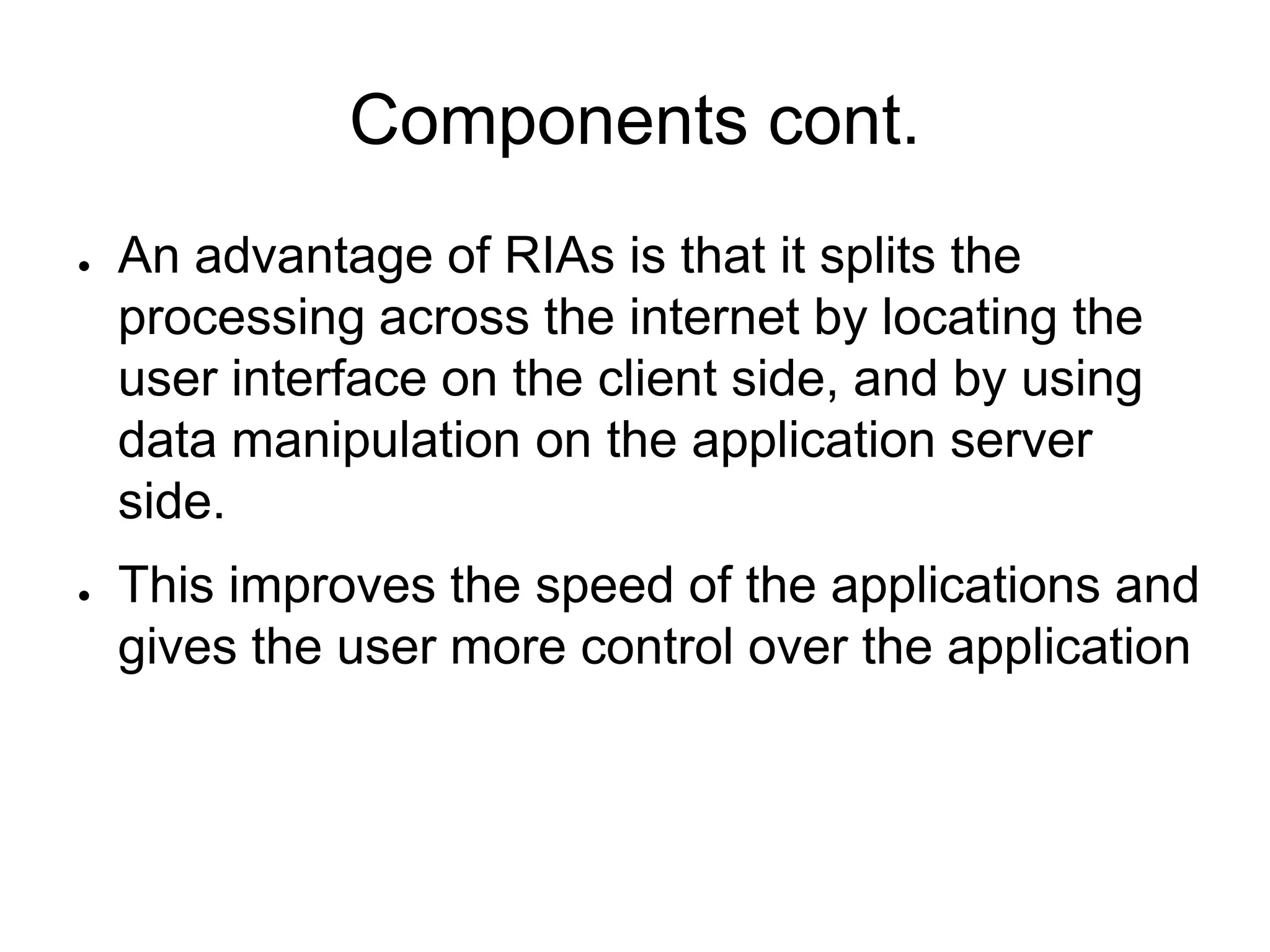 Components cont.
●   An advantage of RIAs is that it splits the
    processing across the internet by locating the
    user interface on the client side, and by using
    data manipulation on the application server
    side.
●   This improves the speed of the applications and
    gives the user more control over the application
 