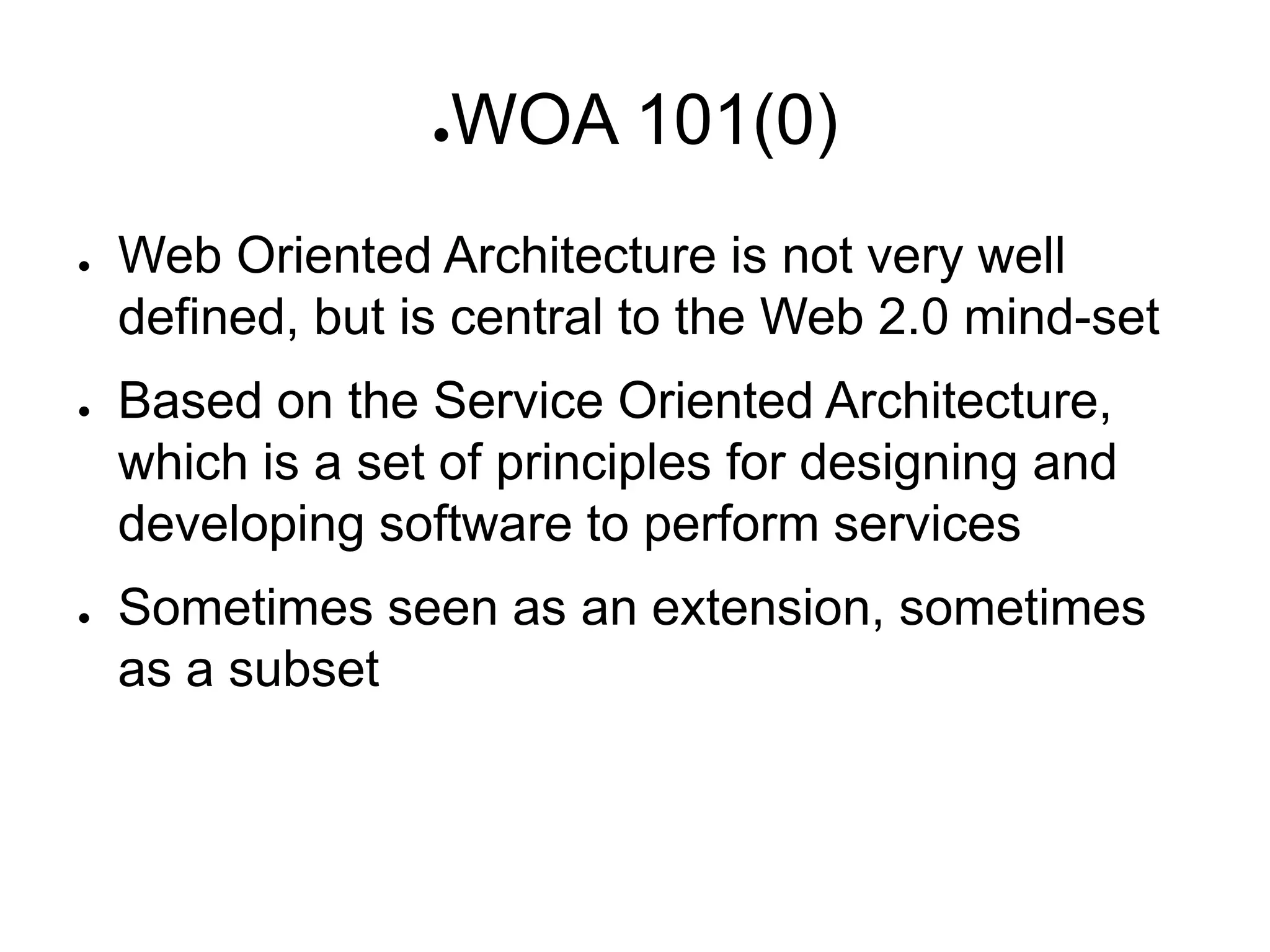 ●   WOA 101(0)
●   Web Oriented Architecture is not very well
    defined, but is central to the Web 2.0 mind-set
●   Based on the Service Oriented Architecture,
    which is a set of principles for designing and
    developing software to perform services
●   Sometimes seen as an extension, sometimes
    as a subset
 