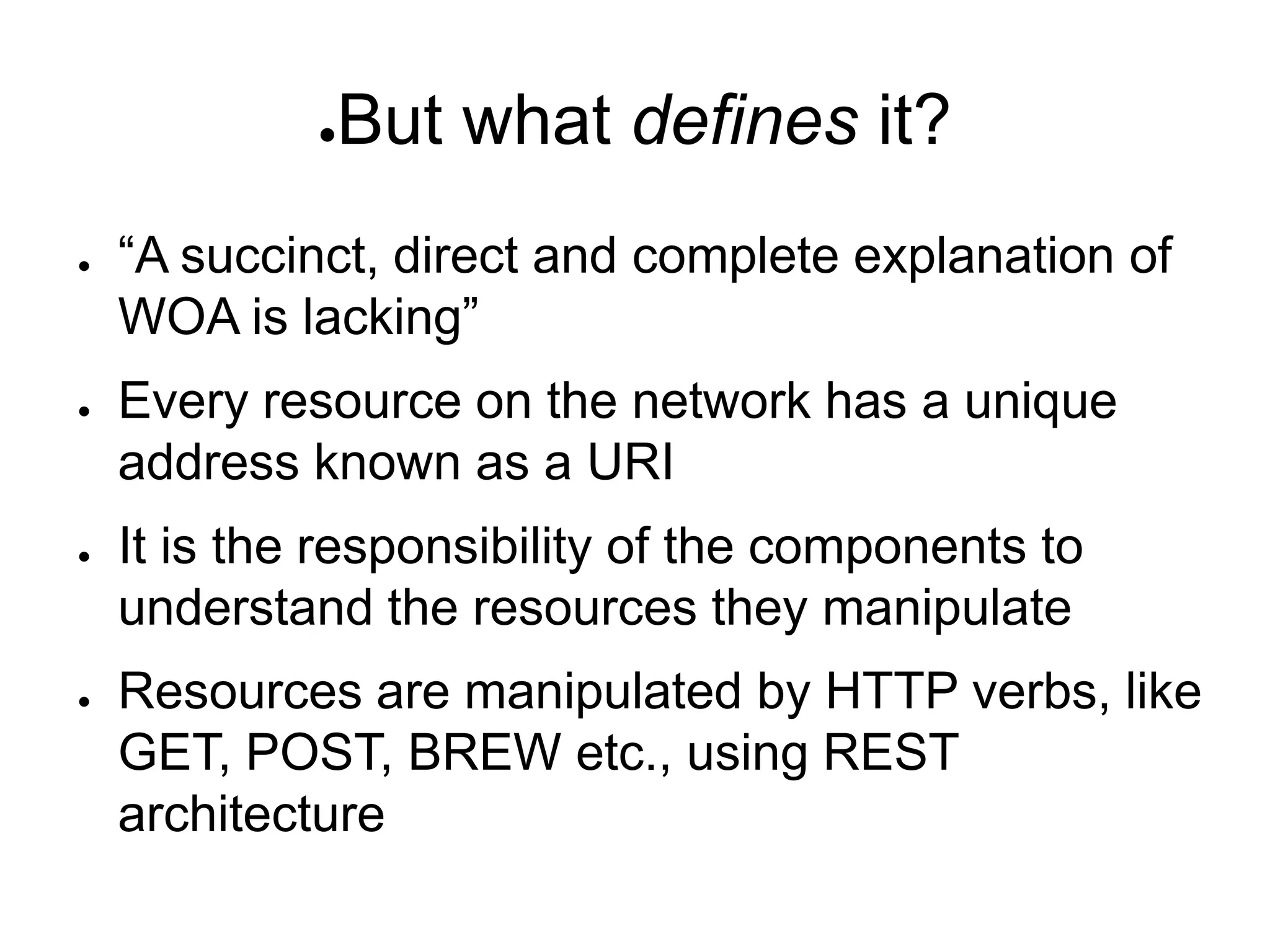 ●   But what defines it?
●   “A succinct, direct and complete explanation of
    WOA is lacking”
●   Every resource on the network has a unique
    address known as a URI
●   It is the responsibility of the components to
    understand the resources they manipulate
●   Resources are manipulated by HTTP verbs, like
    GET, POST, BREW etc., using REST
    architecture
 