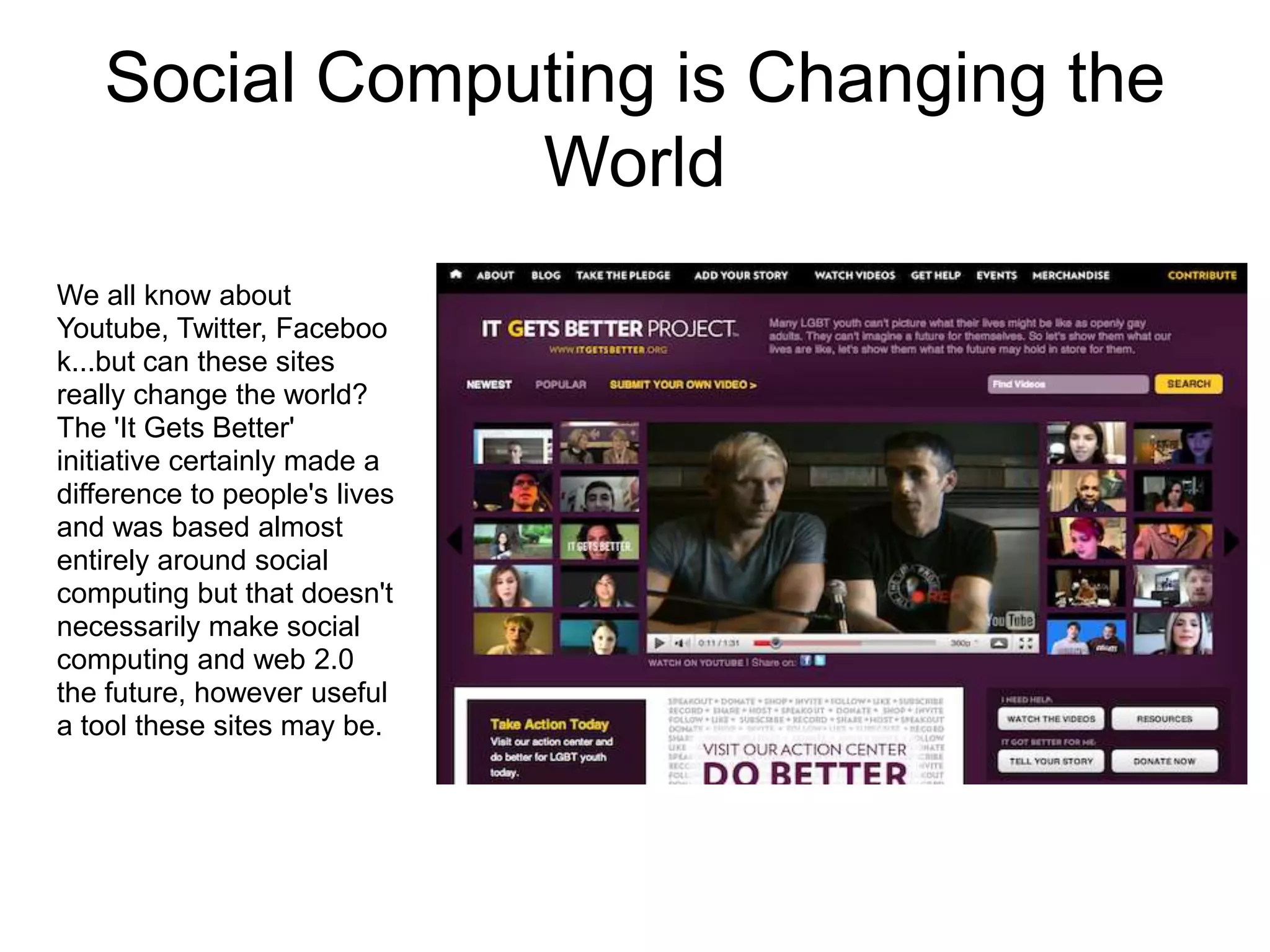 Social Computing is Changing the
               World
We all know about
Youtube, Twitter, Faceboo
k...but can these sites
really change the world?
The 'It Gets Better'
initiative certainly made a
difference to people's lives
and was based almost
entirely around social
computing but that doesn't
necessarily make social
computing and web 2.0
the future, however useful
a tool these sites may be.
 