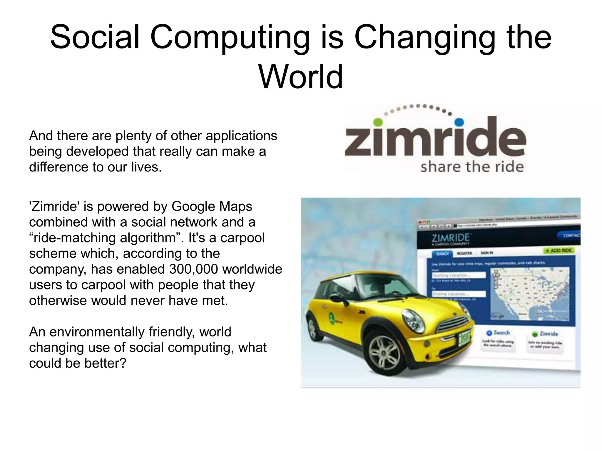 Social Computing is Changing the
               World
And there are plenty of other applications
being developed that really can make a
difference to our lives.

'Zimride' is powered by Google Maps
combined with a social network and a
“ride-matching algorithm”. It's a carpool
scheme which, according to the
company, has enabled 300,000 worldwide
users to carpool with people that they
otherwise would never have met.

An environmentally friendly, world
changing use of social computing, what
could be better?
 