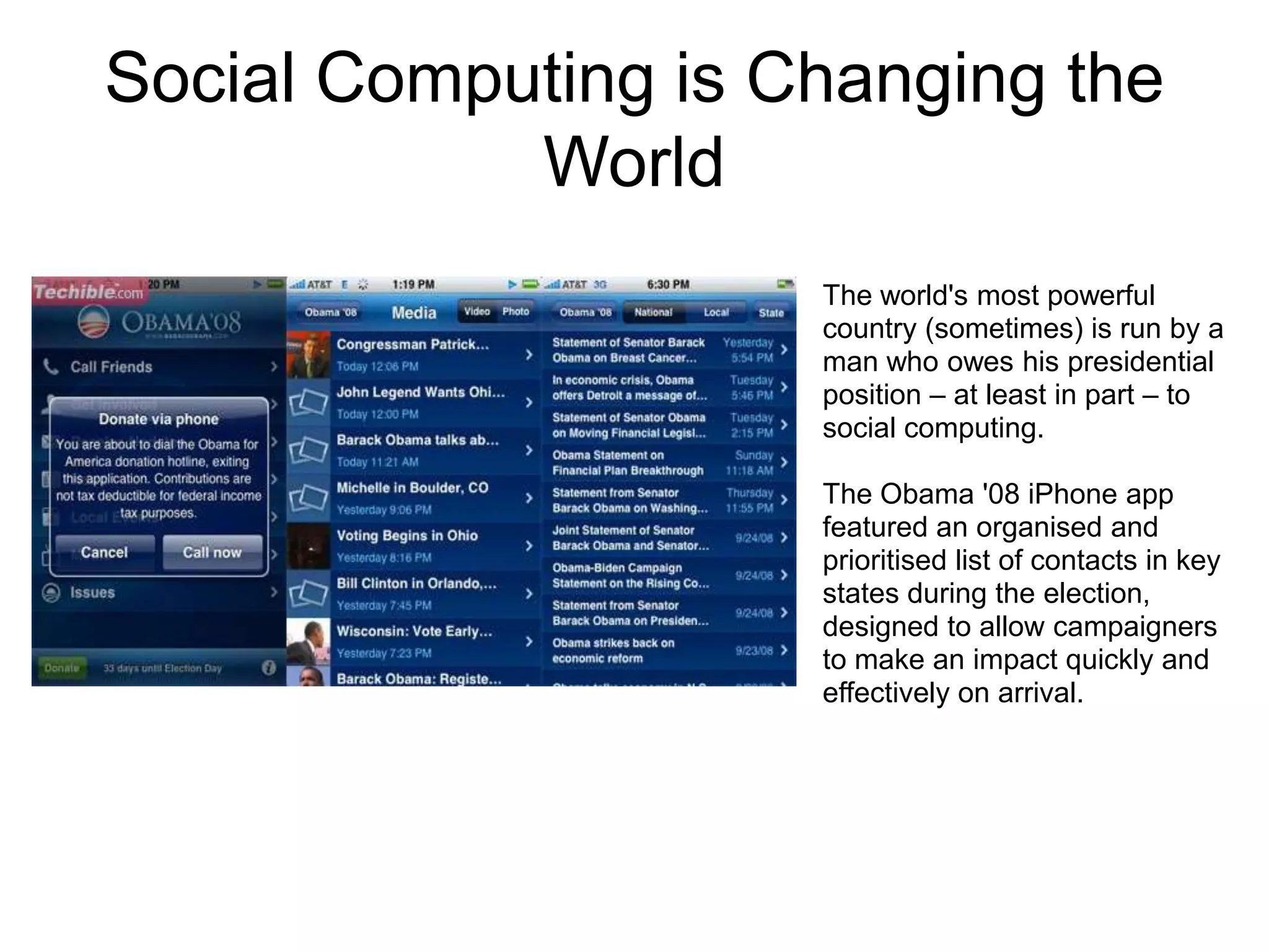 Social Computing is Changing the
            World
                     The world's most powerful
                     country (sometimes) is run by a
                     man who owes his presidential
                     position – at least in part – to
                     social computing.

                     The Obama '08 iPhone app
                     featured an organised and
                     prioritised list of contacts in key
                     states during the election,
                     designed to allow campaigners
                     to make an impact quickly and
                     effectively on arrival.
 