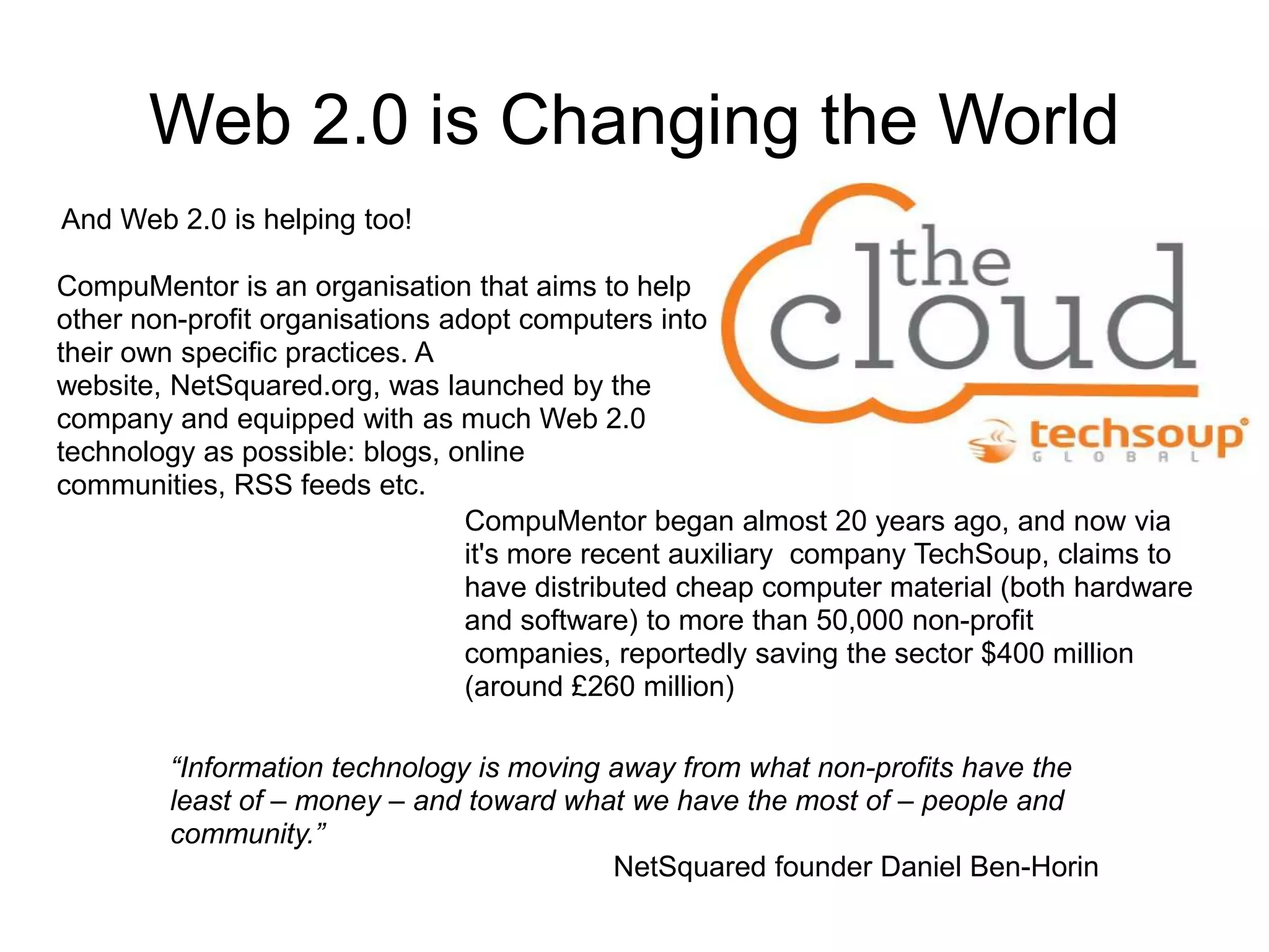 Web 2.0 is Changing the World
And Web 2.0 is helping too!

CompuMentor is an organisation that aims to help
other non-profit organisations adopt computers into
their own specific practices. A
website, NetSquared.org, was launched by the
company and equipped with as much Web 2.0
technology as possible: blogs, online
communities, RSS feeds etc.
                                 CompuMentor began almost 20 years ago, and now via
                                 it's more recent auxiliary company TechSoup, claims to
                                 have distributed cheap computer material (both hardware
                                 and software) to more than 50,000 non-profit
                                 companies, reportedly saving the sector $400 million
                                 (around £260 million)

        “Information technology is moving away from what non-profits have the
        least of – money – and toward what we have the most of – people and
        community.”
                                          NetSquared founder Daniel Ben-Horin
 