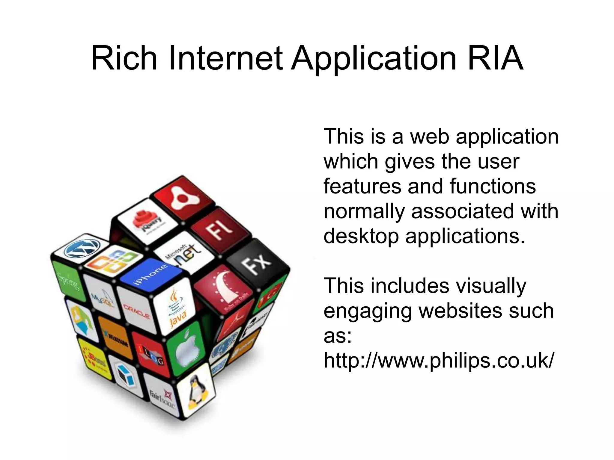 Rich Internet Application RIA

               This is a web application
               which gives the user
               features and functions
               normally associated with
               desktop applications.

               This includes visually
               engaging websites such
               as:
               http://www.philips.co.uk/
 