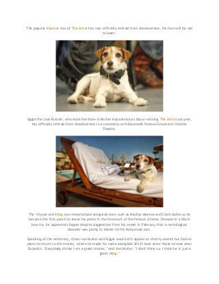 The popular #canine star of The Artist has now officially retired from showbusiness, his fans will be sad
to learn.

Uggie the Jack Russell, who stole the show in Michel Hazanavicius's Oscar-winning The Artist last year,
has officially retired from showbusiness in a ceremony at Hollywood's famous Grauman's Chinese
Theatre.

The 10-year-old #dog was immortalised alongside stars such as Marilyn Monroe and Clark Gable as he
became the first pooch to leave his prints in the forecourt of the famous cinema. Dressed in a black
bow tie, he appeared chipper despite suggestions from his owner in February that a neurological
disorder was partly to blame for his Hollywood exit.
Speaking at the ceremony, Omar von Muller said Uggie would still appear at charity events but had no
plans to return to the movies, where he made his name alongside 2012's best actor Oscar-winner Jean
Dujardin. "Everybody thinks I am a great trainer," said Von Muller. "I don't think so. I think he is just a
great #dog."

 