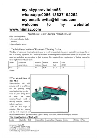 my skype:evitalee55
whatsapp:0086 18637192252
my email: evita@hiimac.com
welcome to my website!
www.hiimac.com
Quotation of Glass Crushing Production Line
Glass crushing process
1,electronic vibrating feeder
2, ball mill
3,linear vibrating screen
1,The brief Introduction of Electronic Vibrating Feeder
This kind of electronic vibrating feeder is used to evenly or quantitatively convey material from storage bin or
tank to receiving equipment, it's a necessary machine in modern production line,these feeders can be divided into
open type and close type according to their structure. They meet different requirements of feeding material to
receiving bunkers and conveyors.
Model Production
capacity(t/h)
Material
size(mm)
Power
(kw)
Weight
(kg)
Price
(USD)
GZ1 5 50 0.06 1-4.5 720
Photos:
2,The description of
Ball Mill
Energy-saving ball mill,
grinding mill is an efficient
tool for grinding many
materials into fine powder
Used to grind many kinds
of mine and other
materials,Widely used in
building material, chemical
industry, and more
There are two ways of
grinding: The dry process
and the wet process.It can
be divided into tabular type and flowing type according to different forms of discharging material.
The Specification of Ball Mill
Model Cylinder Ball Material-in Material-out Capacity Motor Weight （ Price
my skype:evitalee55
whatsapp:0086 18637192252
my email: evita@hiimac.com
welcome to my website! www.hiimac.com
 