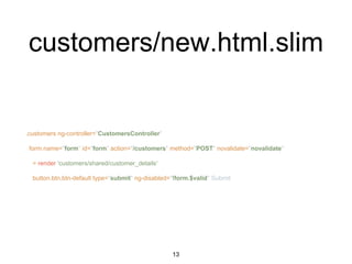 customers/new.html.slim
.customers ng-controller="CustomersController"
form name="form" id="form" action="/customers" method="POST" novalidate="novalidate"
= render 'customers/shared/customer_details'
button.btn.btn-default type="submit" ng-disabled="!form.$valid" Submit
13
 