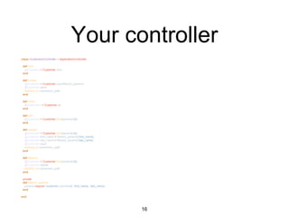Your controller
class CustomersController < ApplicationController
def new
@customer = Customer.new
end
def create
@customer = Customer.new(filtered_params)
@customer.save
redirect_to customers_path
end
def index
@customers = Customer.all
end
def edit
@customer = Customer.find(params[:id])
end
def update
@customer = Customer.find(params[:id])
@customer.first_name = filtered_params[:first_name]
@customer.last_name = filtered_params[:last_name]
@customer.save
redirect_to customers_path
end
def destroy
@customer = Customer.find(params[:id])
@customer.delete
redirect_to customers_path
end
private
def filtered_params
params.require(:customer).permit(:id, :first_name, :last_name)
end
end
16
 