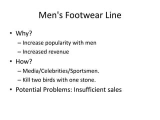 Men's Footwear Line
• Why?
  – Increase popularity with men
  – Increased revenue
• How?
  – Media/Celebrities/Sportsmen.
  – Kill two birds with one stone.
• Potential Problems: Insufficient sales
 