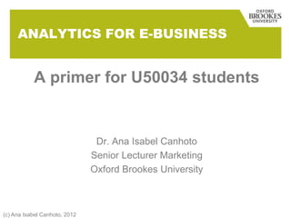 ANALYTICS FOR E-BUSINESS


           A primer for U50034 students


                                Dr. Ana Isabel Canhoto
                               Senior Lecturer Marketing
                               Oxford Brookes University



(c) Ana Isabel Canhoto, 2012
 