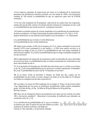 12-Los ingresos semanales de supervisores por turno en la industria de la construcción
presentan una distribución uniforme (normal), con una media de 1000 y una desviación
estándar de 100 calcule la probabilidad de que un supervisor gane más de $790.00
semanales
13-Un test está compuesto de 20 preguntas, cada una de las cuales tiene tres respuestas,
siendo sólo una de ellas correcta. Un alumno decide contestar las 5 preguntas al azar ¿cuál
es la probabilidad de que acierte menos de 4 preguntas correctas?
14-Cuando se prueban tarjetas de circuito empleadas en la manufactura de reproductores
de discos compactos, a la larga el porcentaje de partes defectuosas es 5%. Sea x= nº de
tarjetas defectuosas en una muestra seleccionada al azar de tamaño n = 25. Determinar:
i) La probabilidad de que al menos 2 estén defectuosas
ii) La probabilidad de que 4 estén defectuosas
15- Según cierto estudio, el 40% de los hogares en U.S.A. tienen contratado el servicio de
internet, el33% tiene contratada la tv por satélite y el 20% tiene ambos servicios si se
selecciona un hogar al azar a) ¿Cuál es la probabilidad de que solo tenga contratada la
televisión por satélite? b) ¿Cuál es la probabilidad de que no tenga contratados ninguno de
los dos servicios?
16-Un departamento de reparación de maquinaria recibe un promedio de cinco solicitudes
de servicio por hora. La probabilidad de que se reciban exactamente tres solicitudes en una
hora seleccionada al azar es
17- Si el promedio de llamadas por día hábil (de ocho horas) que se reciben en un banco
es de 96. ¿Cuál es la probabilidad de que en una hora se reciban exactamente 14 llamadas?
B) ¿Cuál la probabilidad de tener más de 16 llamadas en una hora?
18- Si un banco recibe en promedio 6 cheques sin fondo por día, ¿cuáles son las
probabilidades de que reciba, a) cuatro cheques sin fondo en un día dado, b) 10 cheques
sin fondos en cualquiera de dos días consecutivos?
19- La media y los pesos de 500 estudiantes de un colegio es 70 kg y la desviación típica
3 kg. Suponiendo que los pesos se distribuyen normalmente, hallar cuántos estudiantes
pesan: 1.) Entre 60 kg y 65 kg. 2.) Más de 90 kg.3.) Menos de 64 kg.4.64 kg.
5.64 kg o menos.
20-Varios test de inteligencia dieron una puntuación que sigue una ley normal con media
100 y desviación estandar15. Determinar el porcentaje de población que obtendría un
coeficiente entre 95 y 110.
21-La distribución de probabilidades de X, que es el número
de defectos por cada 10 metros de una tela sintética en rollos
continuos de anchura uniforme, está dada por:
Calcula el valor esperado, y la desviación estándar
x 0 1 2 3 4
f(x) 0.41 0.37 0.16 0.05 0.01
 