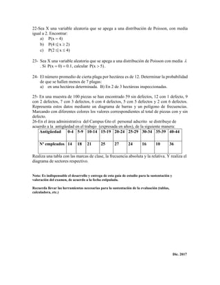 22-Sea X una variable aleatoria que se apega a una distribución de Poisson, con media
igual a 2. Encontrar:
a) )4P(x 
b) 2)x|P(4 
c) 4)x|2P( 
23- Sea X una variable aleatoria que se apega a una distribución de Poisson con media 
. Si 0.10)P(x  , calcular 5)P(x  .
24- El número promedio de cierta plaga por hectárea es de 12. Determinar la probabilidad
de que se hallen menos de 7 plagas:
a) en una hectárea determinada. B) En 2 de 3 hectáreas inspeccionadas.
25- En una muestra de 100 piezas se han encontrado 59 sin defectos, 12 con 1 defecto, 9
con 2 defectos, 7 con 3 defectos, 6 con 4 defectos, 5 con 5 defectos y 2 con 6 defectos.
Representa estos datos mediante un diagrama de barras y un polígono de frecuencias.
Marcando con diferentes colores los valores correspondientes al total de piezas con y sin
defecto.
26-En el área administrativa del Campus Gto el personal adscrito se distribuye de
acuerdo a la antigüedad en el trabajo (expresada en años), de la siguiente manera:
Antigüedad 0-4 5-9 10-14 15-19 20-24 25-29 30-34 35-39 40-44
Nº empleados 14 18 21 25 27 24 16 10 36
Realiza una tabla con las marcas de clase, la frecuencia absoluta y la relativa. Y realiza el
diagrama de sectores respectivo.
Nota: Es indispensable el desarrollo y entrega de esta guía de estudio para la sustentación y
valoración del examen, de acuerdo a la fecha estipulada.
Recuerda llevar las herramientas necesarias para la sustentación de la evaluación (tablas,
calculadora, etc.)
Dic. 2017
 
