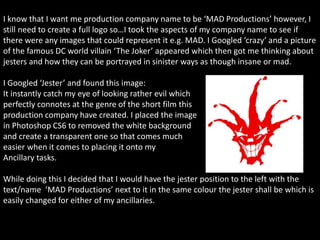 I know that I want me production company name to be ‘MAD Productions’ however, I
still need to create a full logo so…I took the aspects of my company name to see if
there were any images that could represent it e.g. MAD. I Googled ‘crazy’ and a picture
of the famous DC world villain ‘The Joker’ appeared which then got me thinking about
jesters and how they can be portrayed in sinister ways as though insane or mad.
I Googled ‘Jester’ and found this image:
It instantly catch my eye of looking rather evil which
perfectly connotes at the genre of the short film this
production company have created. I placed the image
in Photoshop CS6 to removed the white background
and create a transparent one so that comes much
easier when it comes to placing it onto my
Ancillary tasks.
While doing this I decided that I would have the jester position to the left with the
text/name ‘MAD Productions’ next to it in the same colour the jester shall be which is
easily changed for either of my ancillaries.
 