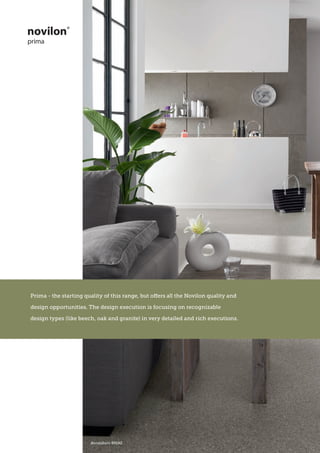 Viva Fusion - From metallic tiles to modern style woods, Viva Fusion
represents the most up to date trends of today, designed to last for years
dorsoduro 89192
Prima - the starting quality of this range, but offers all the Novilon quality and
design opportunities. The design execution is focusing on recognizable
design types (like beech, oak and granite) in very detailed and rich executions.
 