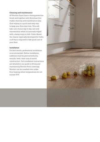 Cleaning and maintenance
All Novilon floors have a strong protective
finish and together with Noviclean this
makes cleaning and maintenance easy.
Dust wiping is a quick and easy way
to keep your floor dust-free. This will
take care of your day to day care and
maintenance when occasionally wiped
with a damp mop or cloth. Forbo Monel,
the cleaner especially developed for Forbo,
is all that is required to take good care of
your floor.
Installation
For best results, professional installation
is recommended. Before installation,
subfloors must be permanently dry,
smooth, level, clean and of sound
construction. Full installation instructions
are detailed in our guide to fitting and
maintaining Novilon floor coverings.
Novilon can be installed over under
floor heating where temperatures do not
exceed 70°F.
 