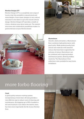 Marmoleum
Smooth, sleek and stylish, a Marmoleum
floor combines high performance with
practicality. Made predominantly from
natural raw materials with beautiful
colours that have been inspired by the
richness of nature, Marmoleum can
be combined with inspiring borders
and feauture panels, allowing endless
creativity. The Marmoleum Click
collection is also available for easy home
installation.
Coral
A good quality entrance matting system
incorporating a Coral clean-off zone provides a
very effective way to reduce costs of cleaning and
maintenance. By stopping up to 90% of walked in
dirt and moisture it can reduce the need to clean,
but even more importantly the life of your Novilon
floor.
Novilon Design LVT
Novilon Design LVT is a completely new range of
luxury vinyl tiles available in natural wood and
stone designs. From classic designs in very natural
execution to the latest in up to the minute interior
design, Novilon Design LVT provides a wealth of
choice, whatever your decor tastes are. The realistic
structures and combination possibilities makes it a
good extension of your Novilon brand.
more forbo flooring
 
