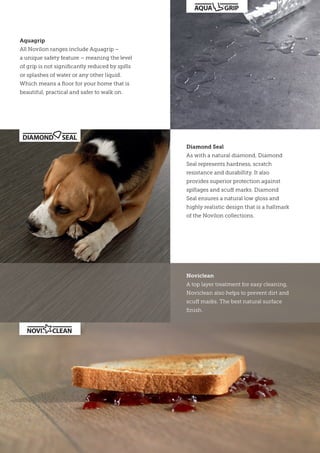 Diamond Seal
As with a natural diamond, Diamond
Seal represents hardness, scratch
resistance and durabillity. It also
provides superior protection against
spillages and scuff marks. Diamond
Seal ensures a natural low gloss and
highly realistic design that is a hallmark
of the Novilon collections.
Noviclean
A top layer treatment for easy cleaning,
Noviclean also helps to prevent dirt and
scuff marks. The best natural surface
finish.
Aquagrip
All Novilon ranges include Aquagrip –
a unique safety feature – meaning the level
of grip is not significantly reduced by spills
or splashes of water or any other liquid.
Which means a floor for your home that is
beautiful, practical and safer to walk on.
 