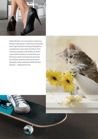 Forbo Novilon. An innovation in flooring.
Novilon represents a collection of beautiful
and inspiring floorcoverings designed to
complement every type of interior. This
richness of design and wealth of choice
come with the peace of mind that your
flooring is both hard wearing and easy
to maintain thanks to features such as
Aquagrip, Diamond Seal and Novilclean.
Novilon – designed for life.
 