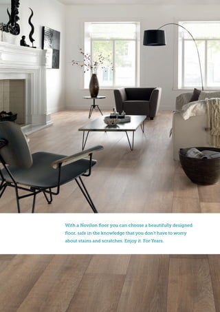 With a Novilon floor you can choose a beautifully designed
floor, safe in the knowledge that you don’t have to worry
about stains and scratches. Enjoy it. For Years.
 