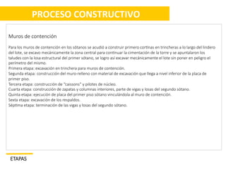  
	
  PROCESO	
  CONSTRUCTIVO	
  
	
  
Muros  de  contención
Para  los  muros  de  contención  en  los  sótanos  se  acudió  a  construir  primero  cor/nas  en  trincheras  a  lo  largo  del  lindero  

del  lote,  se  excavo  mecánicamente  la  zona  central  para  con/nuar  la  cimentación  de  la  torre  y  se  apuntalaron  los  

taludes  con  la  losa  estructural  del  primer  sótano,  se  logro  así  excavar  mecánicamente  el  lote  sin  poner  en  peligro  el  

perímetro  del  mismo.

Primera  etapa:  excavación  en  trinchera  para  muros  de  contención.

Segunda  etapa:  construcción  del  muro-­‐relleno  con  material  de  excavación  que  llega  a  nivel  inferior  de  la  placa  de  

primer  piso.

Tercera  etapa:  construcción  de  “caissons”  y  pilotes  de  núcleo.

Cuarta  etapa:  construcción  de  zapatas  y  columnas  interiores,  parte  de  vigas  y  losas  del  segundo  sótano.
  
Quinta  etapa:  ejecución  de  placa  del  primer  piso  sótano  vinculándola  al  muro  de  contención.
Sexta  etapa:  excavación  de  los  respaldos.

Sép/ma  etapa:  terminación  de  las  vigas  y  losas  del  segundo  sótano.








ETAPAS	
  

 